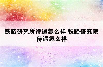 铁路研究所待遇怎么样 铁路研究院待遇怎么样